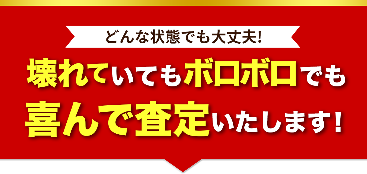どんな状態でも大丈夫!壊れていてもボロボロでも喜んで査定いたします！