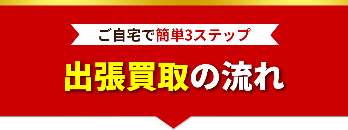 ご自宅で簡単3ステップ 出張買取の流れ